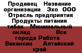 Продавец › Название организации ­ Эхо, ООО › Отрасль предприятия ­ Продукты питания, табак › Минимальный оклад ­ 27 000 - Все города Работа » Вакансии   . Алтайский край